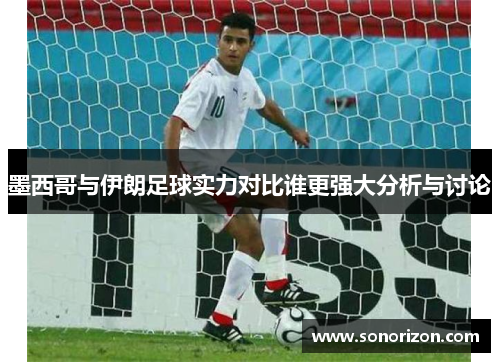 墨西哥与伊朗足球实力对比谁更强大分析与讨论