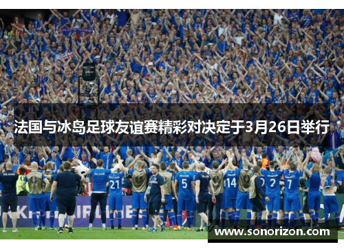 法国与冰岛足球友谊赛精彩对决定于3月26日举行