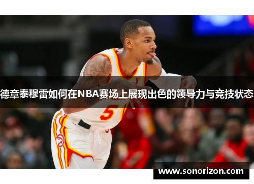 德章泰穆雷如何在NBA赛场上展现出色的领导力与竞技状态